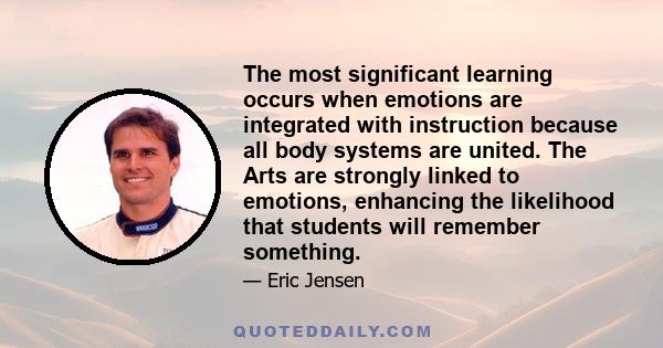 The most significant learning occurs when emotions are integrated with instruction because all body systems are united. The Arts are strongly linked to emotions, enhancing the likelihood that students will remember