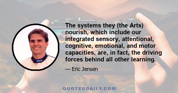 The systems they (the Arts) nourish, which include our integrated sensory, attentional, cognitive, emotional, and motor capacities, are, in fact, the driving forces behind all other learning.