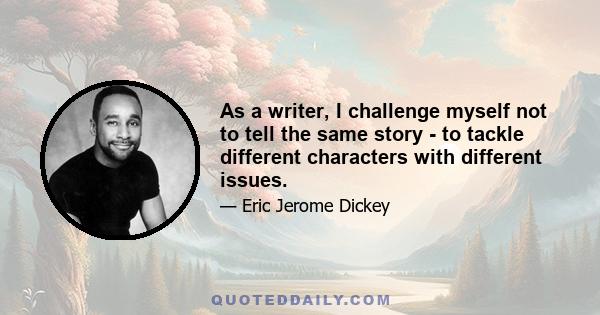 As a writer, I challenge myself not to tell the same story - to tackle different characters with different issues.