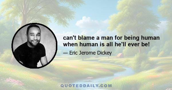 can't blame a man for being human when human is all he'll ever be!