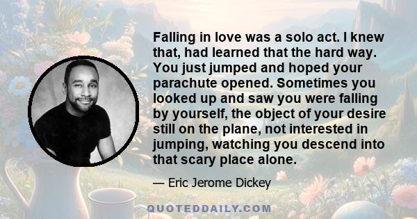 Falling in love was a solo act. I knew that, had learned that the hard way. You just jumped and hoped your parachute opened. Sometimes you looked up and saw you were falling by yourself, the object of your desire still