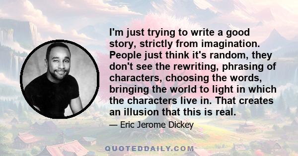 I'm just trying to write a good story, strictly from imagination. People just think it's random, they don't see the rewriting, phrasing of characters, choosing the words, bringing the world to light in which the