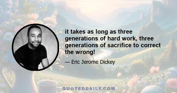 it takes as long as three generations of hard work, three generations of sacrifice to correct the wrong!