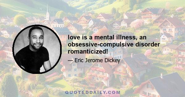 love is a mental illness, an obsessive-compulsive disorder romanticized!