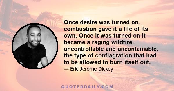 Once desire was turned on, combustion gave it a life of its own. Once it was turned on it became a raging wildfire, uncontrollable and uncontainable, the type of conflagration that had to be allowed to burn itself out.