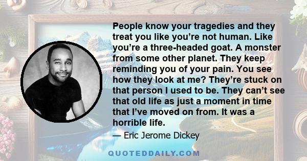 People know your tragedies and they treat you like you’re not human. Like you’re a three-headed goat. A monster from some other planet. They keep reminding you of your pain. You see how they look at me? They’re stuck on 