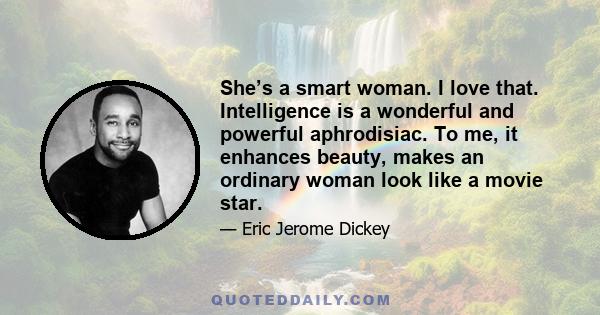 She’s a smart woman. I love that. Intelligence is a wonderful and powerful aphrodisiac. To me, it enhances beauty, makes an ordinary woman look like a movie star.