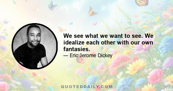 We see what we want to see. We idealize each other with our own fantasies.