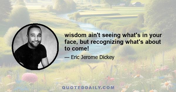 wisdom ain't seeing what's in your face, but recognizing what's about to come!