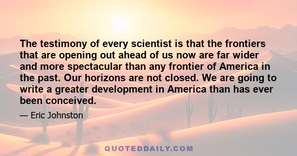 The testimony of every scientist is that the frontiers that are opening out ahead of us now are far wider and more spectacular than any frontier of America in the past. Our horizons are not closed. We are going to write 