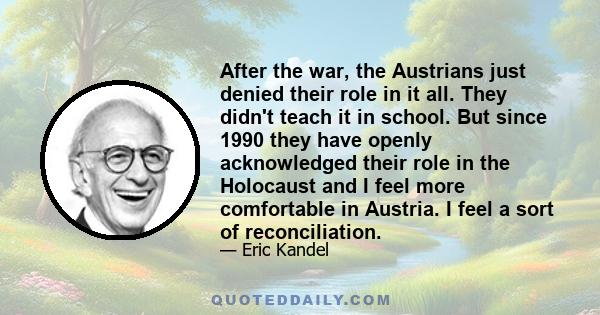 After the war, the Austrians just denied their role in it all. They didn't teach it in school. But since 1990 they have openly acknowledged their role in the Holocaust and I feel more comfortable in Austria. I feel a