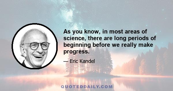 As you know, in most areas of science, there are long periods of beginning before we really make progress.