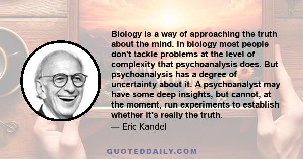 Biology is a way of approaching the truth about the mind. In biology most people don't tackle problems at the level of complexity that psychoanalysis does. But psychoanalysis has a degree of uncertainty about it. A