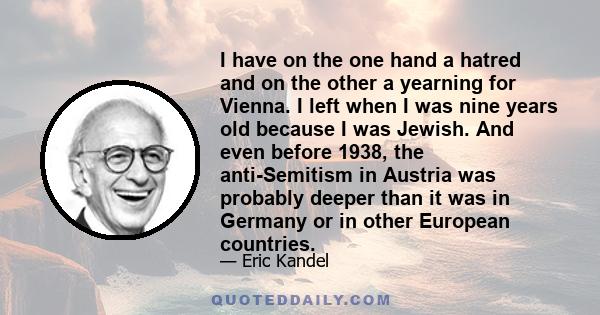 I have on the one hand a hatred and on the other a yearning for Vienna. I left when I was nine years old because I was Jewish. And even before 1938, the anti-Semitism in Austria was probably deeper than it was in