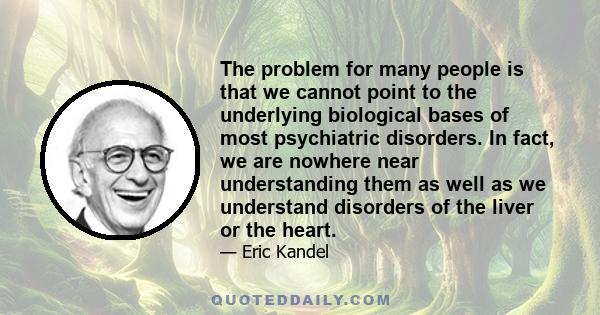 The problem for many people is that we cannot point to the underlying biological bases of most psychiatric disorders. In fact, we are nowhere near understanding them as well as we understand disorders of the liver or