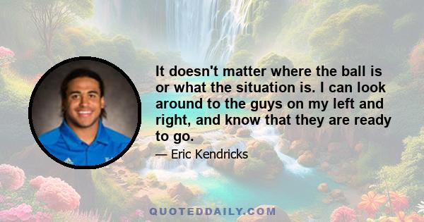 It doesn't matter where the ball is or what the situation is. I can look around to the guys on my left and right, and know that they are ready to go.