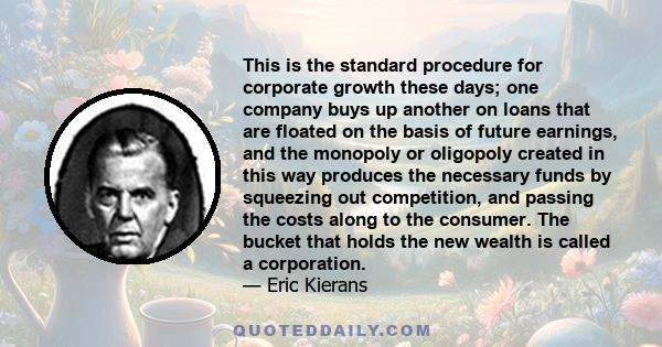 This is the standard procedure for corporate growth these days; one company buys up another on loans that are floated on the basis of future earnings, and the monopoly or oligopoly created in this way produces the