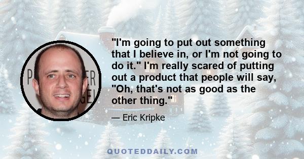 I'm going to put out something that I believe in, or I'm not going to do it. I'm really scared of putting out a product that people will say, Oh, that's not as good as the other thing.