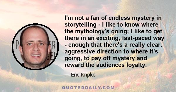 I'm not a fan of endless mystery in storytelling - I like to know where the mythology's going; I like to get there in an exciting, fast-paced way - enough that there's a really clear, aggressive direction to where it's