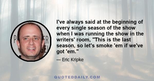 I've always said at the beginning of every single season of the show when I was running the show in the writers' room, This is the last season, so let's smoke 'em if we've got 'em.