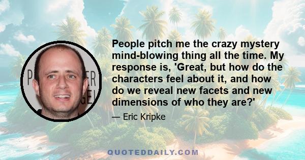 People pitch me the crazy mystery mind-blowing thing all the time. My response is, 'Great, but how do the characters feel about it, and how do we reveal new facets and new dimensions of who they are?'