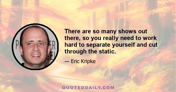 There are so many shows out there, so you really need to work hard to separate yourself and cut through the static.