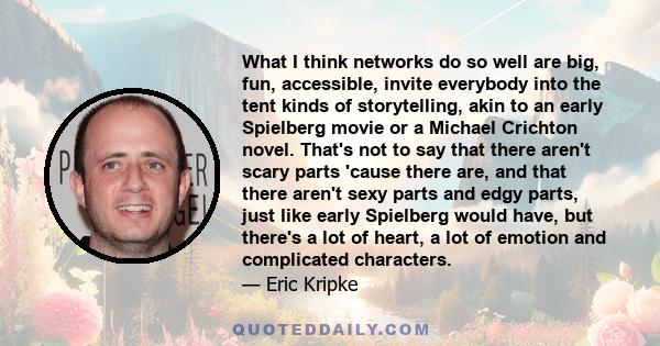 What I think networks do so well are big, fun, accessible, invite everybody into the tent kinds of storytelling, akin to an early Spielberg movie or a Michael Crichton novel. That's not to say that there aren't scary