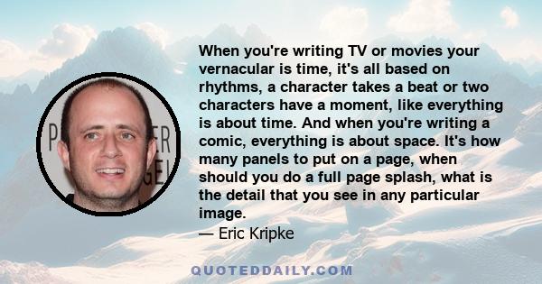 When you're writing TV or movies your vernacular is time, it's all based on rhythms, a character takes a beat or two characters have a moment, like everything is about time. And when you're writing a comic, everything