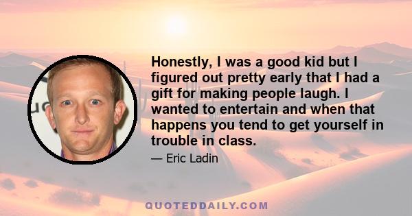 Honestly, I was a good kid but I figured out pretty early that I had a gift for making people laugh. I wanted to entertain and when that happens you tend to get yourself in trouble in class.