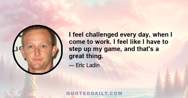 I feel challenged every day, when I come to work. I feel like I have to step up my game, and that's a great thing.