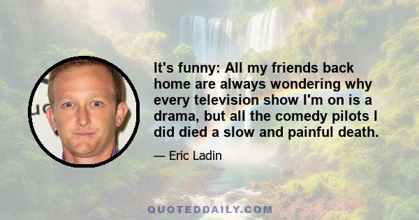 It's funny: All my friends back home are always wondering why every television show I'm on is a drama, but all the comedy pilots I did died a slow and painful death.