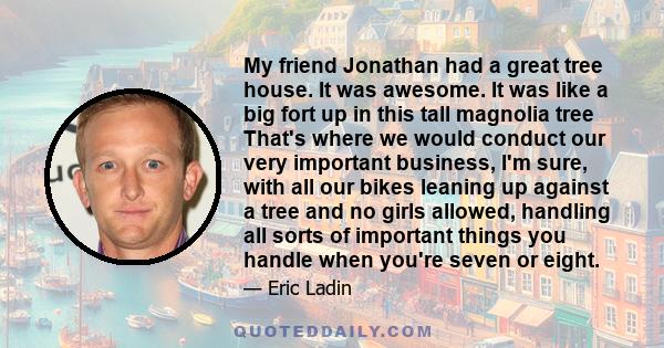 My friend Jonathan had a great tree house. It was awesome. It was like a big fort up in this tall magnolia tree That's where we would conduct our very important business, I'm sure, with all our bikes leaning up against