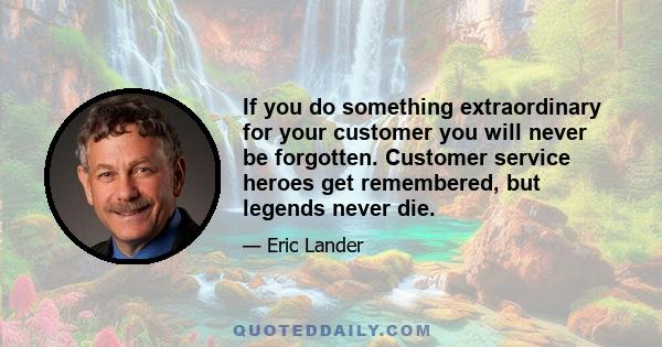 If you do something extraordinary for your customer you will never be forgotten. Customer service heroes get remembered, but legends never die.