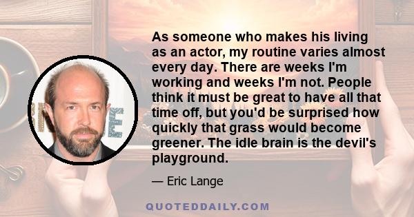 As someone who makes his living as an actor, my routine varies almost every day. There are weeks I'm working and weeks I'm not. People think it must be great to have all that time off, but you'd be surprised how quickly 