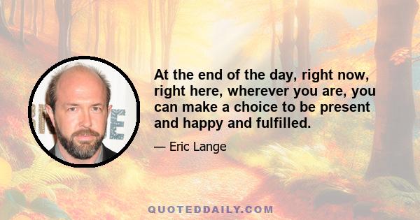 At the end of the day, right now, right here, wherever you are, you can make a choice to be present and happy and fulfilled.