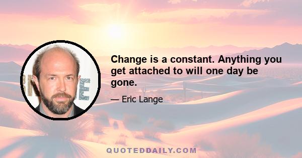 Change is a constant. Anything you get attached to will one day be gone.