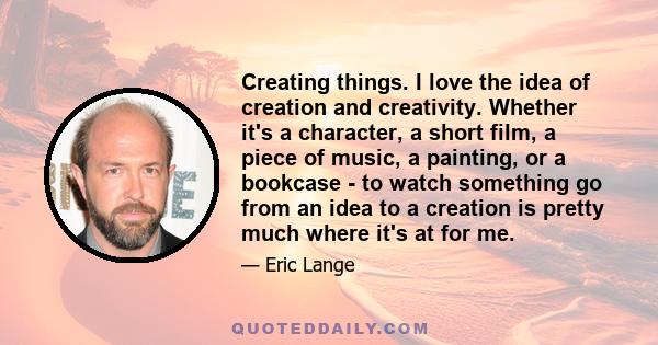 Creating things. I love the idea of creation and creativity. Whether it's a character, a short film, a piece of music, a painting, or a bookcase - to watch something go from an idea to a creation is pretty much where