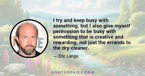 I try and keep busy with something, but I also give myself permission to be busy with something that is creative and rewarding, not just the errands to the dry cleaner.