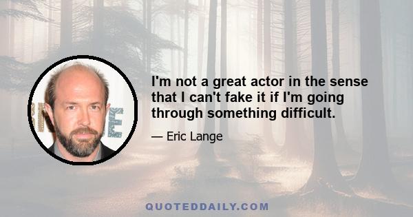 I'm not a great actor in the sense that I can't fake it if I'm going through something difficult.