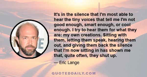 It's in the silence that I'm most able to hear the tiny voices that tell me I'm not good enough, smart enough, or cool enough. I try to hear them for what they are: my own creations. Sitting with them, letting them