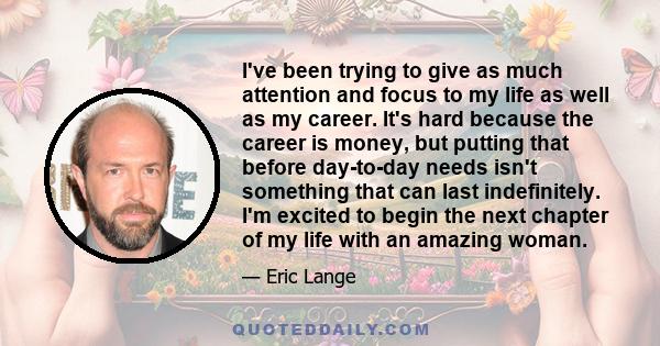 I've been trying to give as much attention and focus to my life as well as my career. It's hard because the career is money, but putting that before day-to-day needs isn't something that can last indefinitely. I'm