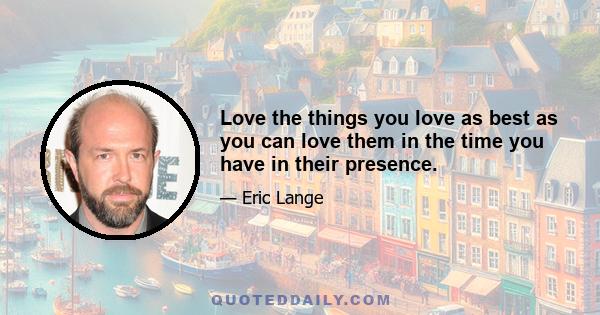 Love the things you love as best as you can love them in the time you have in their presence.