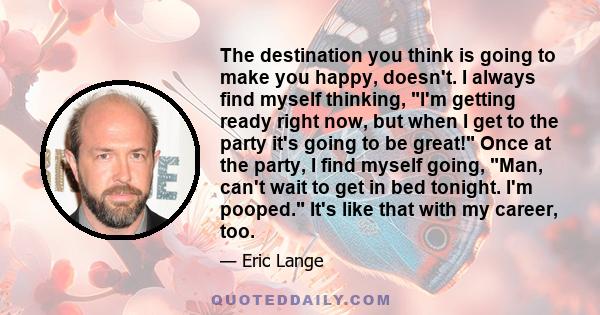 The destination you think is going to make you happy, doesn't. I always find myself thinking, I'm getting ready right now, but when I get to the party it's going to be great! Once at the party, I find myself going, Man, 