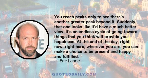 You reach peaks only to see there's another greater peak beyond it. Suddenly that one looks like it'd have a much better view. It's an endless cycle of going toward things that you think will provide you happiness. At