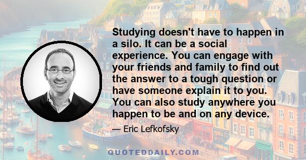 Studying doesn't have to happen in a silo. It can be a social experience. You can engage with your friends and family to find out the answer to a tough question or have someone explain it to you. You can also study