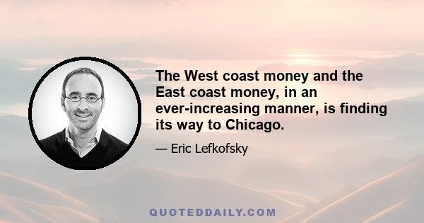 The West coast money and the East coast money, in an ever-increasing manner, is finding its way to Chicago.