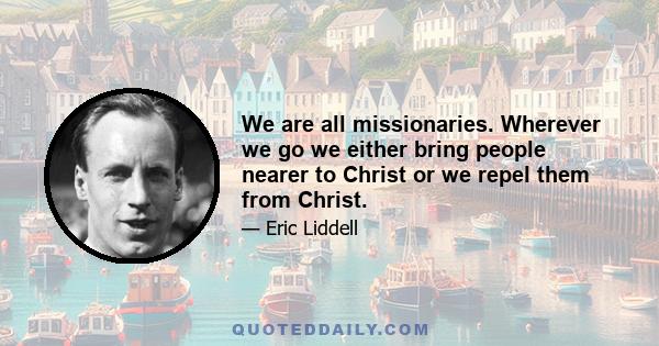 We are all missionaries. Wherever we go we either bring people nearer to Christ or we repel them from Christ.