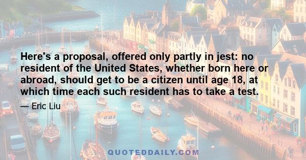 Here's a proposal, offered only partly in jest: no resident of the United States, whether born here or abroad, should get to be a citizen until age 18, at which time each such resident has to take a test.