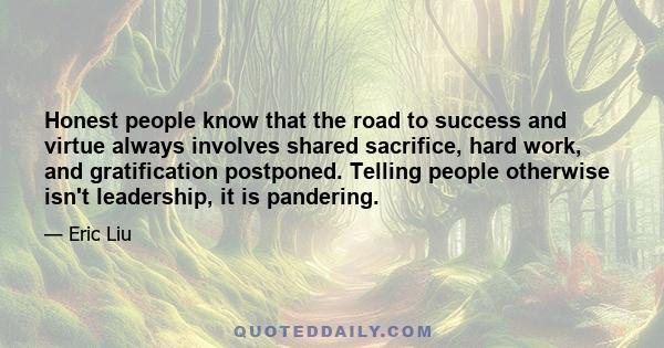 Honest people know that the road to success and virtue always involves shared sacrifice, hard work, and gratification postponed. Telling people otherwise isn't leadership, it is pandering.