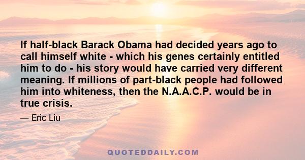 If half-black Barack Obama had decided years ago to call himself white - which his genes certainly entitled him to do - his story would have carried very different meaning. If millions of part-black people had followed